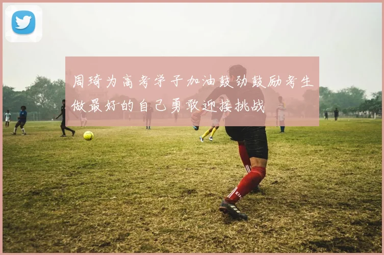 周琦为高考学子加油鼓劲鼓励考生做最好的自己勇敢迎接挑战
