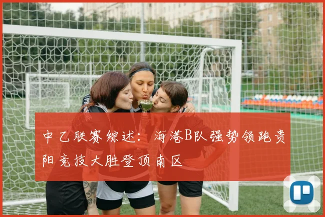 中乙联赛综述：海港B队强势领跑贵阳竞技大胜登顶南区