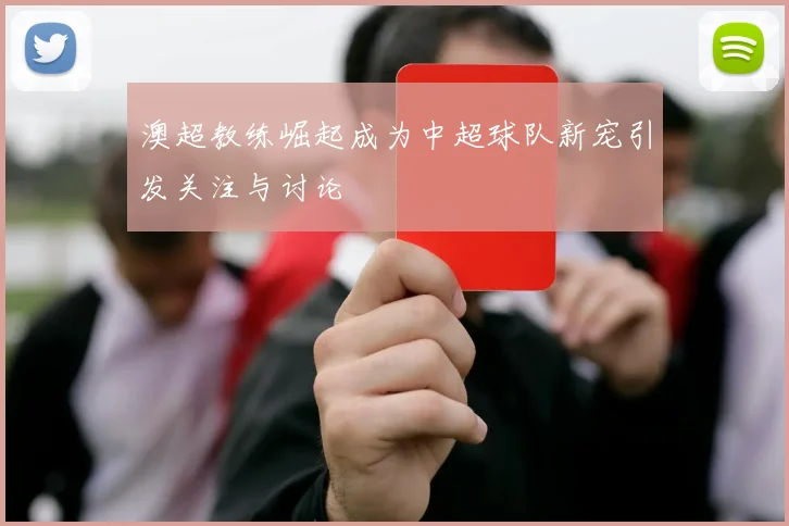 澳超教练崛起成为中超球队新宠引发关注与讨论