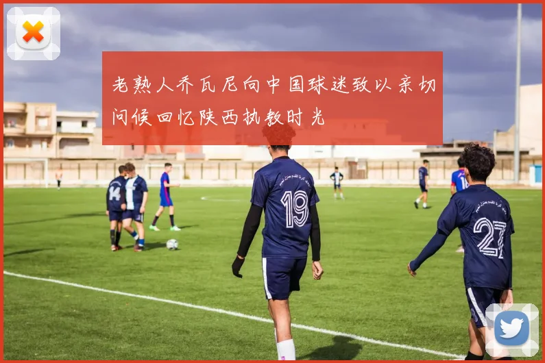 老熟人乔瓦尼向中国球迷致以亲切问候回忆陕西执教时光