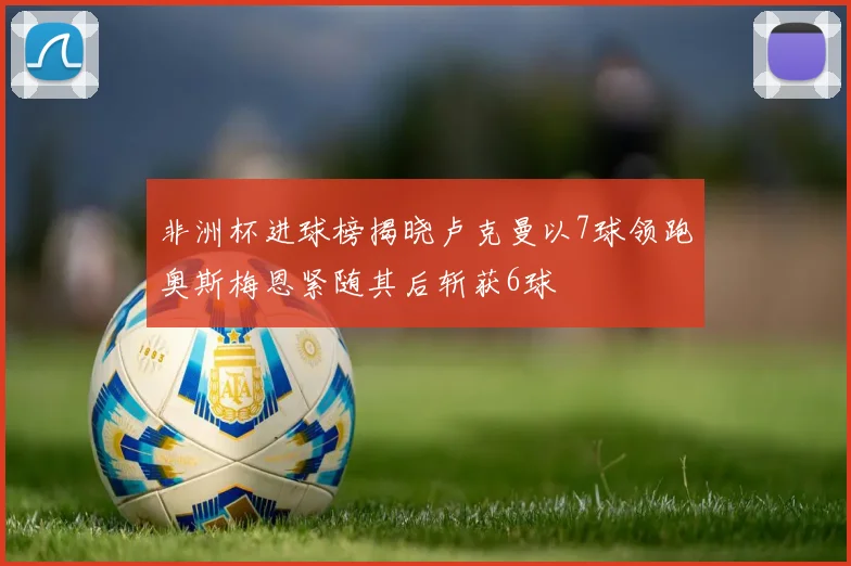 非洲杯进球榜揭晓卢克曼以7球领跑奥斯梅恩紧随其后斩获6球