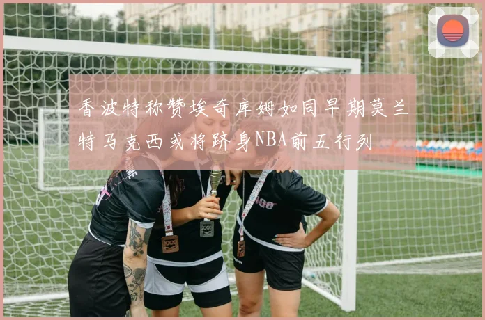 香波特称赞埃奇库姆如同早期莫兰特马克西或将跻身NBA前五行列