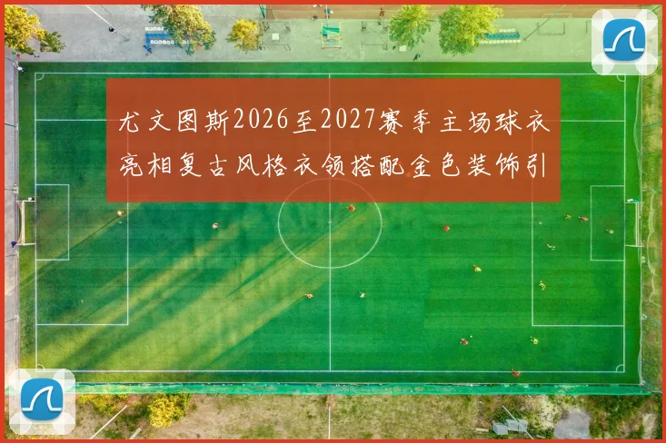 尤文图斯2026至2027赛季主场球衣亮相复古风格衣领搭配金色装饰引关注