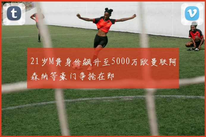 21岁M费身价飙升至5000万欧曼联阿森纳等豪门争抢在即
