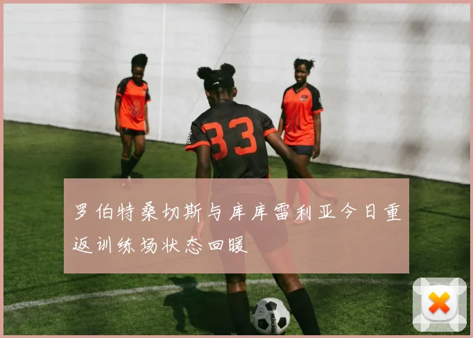 罗伯特桑切斯与库库雷利亚今日重返训练场状态回暖