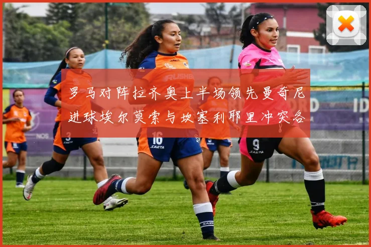 罗马对阵拉齐奥上半场领先曼奇尼进球埃尔莫索与坎塞利耶里冲突各领黄牌