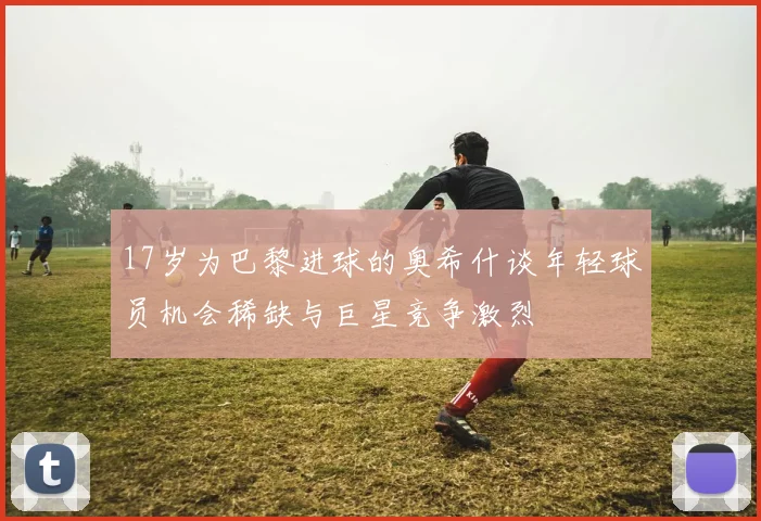 17岁为巴黎进球的奥希什谈年轻球员机会稀缺与巨星竞争激烈