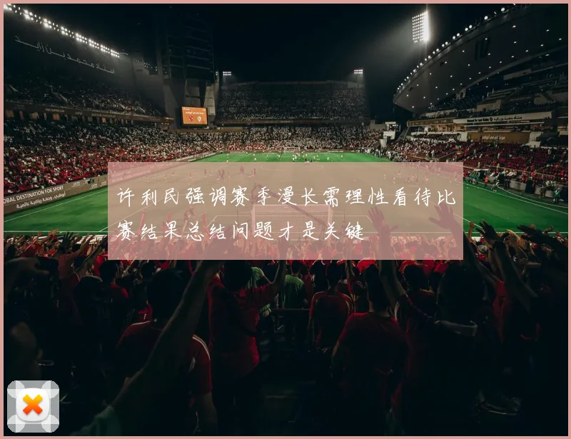 许利民强调赛季漫长需理性看待比赛结果总结问题才是关键