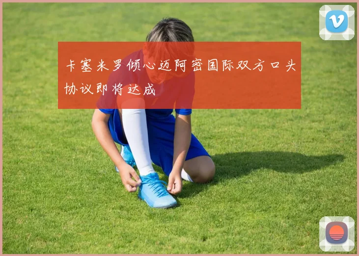 卡塞米罗倾心迈阿密国际双方口头协议即将达成