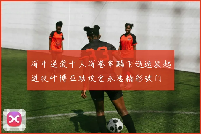 海牛逆袭十人海港牟鹏飞迅速发起进攻叶博亚助攻金永浩精彩破门