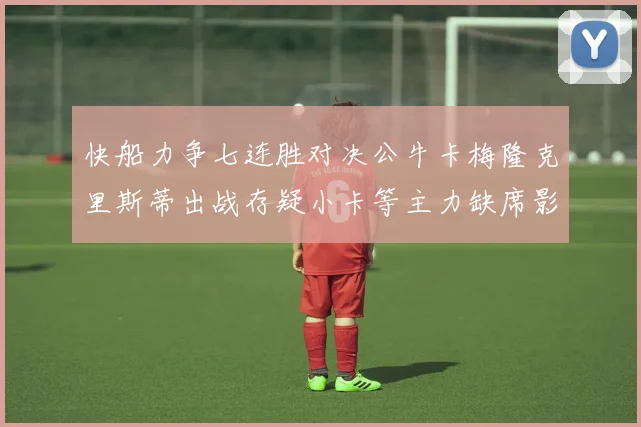 快船力争七连胜对决公牛卡梅隆克里斯蒂出战存疑小卡等主力缺席影响比赛走势
