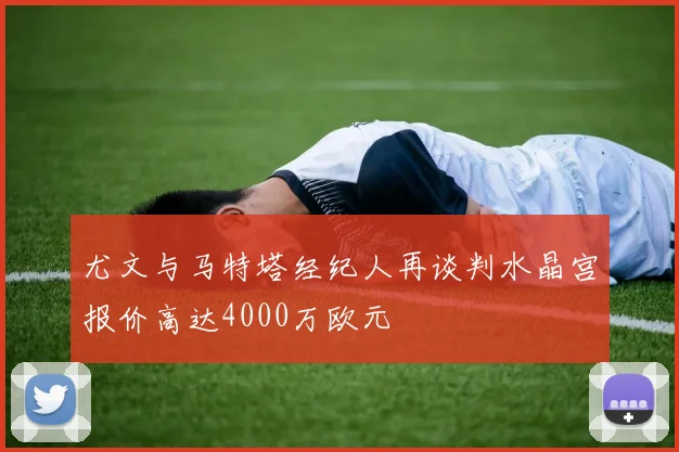 尤文与马特塔经纪人再谈判水晶宫报价高达4000万欧元
