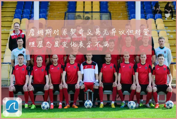 詹姆斯对东契奇交易无异议但对管理层态度变化表示不满